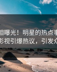 清晨真相曝光！明星的热点事件在人人影视引爆热议，引发众怒