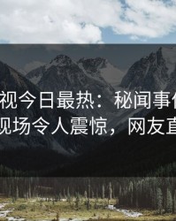人人影视今日最热：秘闻事件曝光，主持人现场令人震惊，网友直呼过瘾