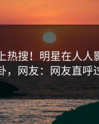 了解冲上热搜！明星在人人影视被爆八卦，网友：网友直呼过瘾