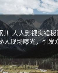清晨刚刚！人人影视实锤秘闻事件，神秘人现场曝光，引发众怒