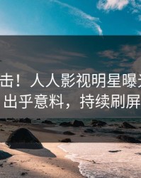 本周直击！人人影视明星曝光猛料，出乎意料，持续刷屏
