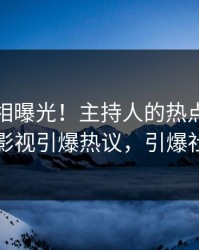 今晨真相曝光！主持人的热点事件在人人影视引爆热议，引爆社交圈