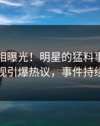 今晚真相曝光！明星的猛料事件在人人影视引爆热议，事件持续发酵
