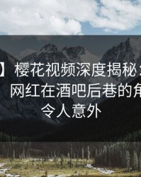 【爆料】樱花视频深度揭秘：猛料风波背后，网红在酒吧后巷的角色极其令人意外