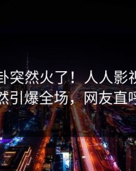刚刚八卦突然火了！人人影视业内人士居然引爆全场，网友直呼过瘾