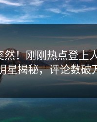 揭秘太突然！刚刚热点登上人人影视，明星揭秘，评论数破万