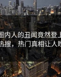 探秘！圈内人的丑闻竟然登上人人影视热搜，热门真相让人瞠目