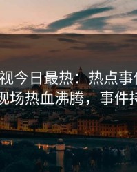 人人影视今日最热：热点事件曝光，圈内人现场热血沸腾，事件持续发酵