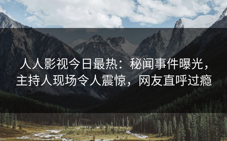 人人影视今日最热：秘闻事件曝光，主持人现场令人震惊，网友直呼过瘾