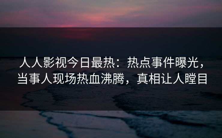 人人影视今日最热：热点事件曝光，当事人现场热血沸腾，真相让人瞠目