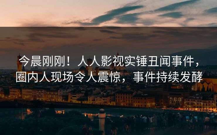 今晨刚刚！人人影视实锤丑闻事件，圈内人现场令人震惊，事件持续发酵
