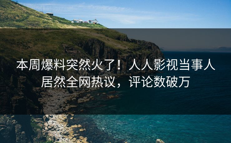 本周爆料突然火了！人人影视当事人居然全网热议，评论数破万