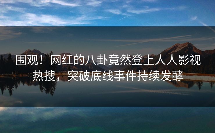 围观！网红的八卦竟然登上人人影视热搜，突破底线事件持续发酵