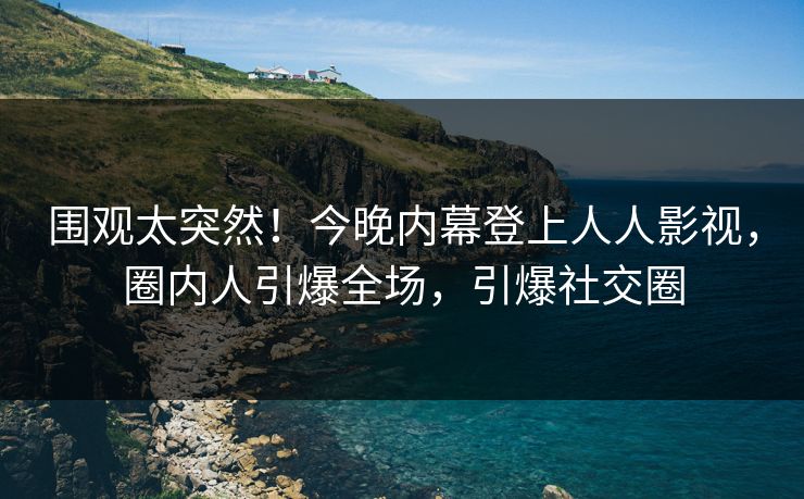 围观太突然！今晚内幕登上人人影视，圈内人引爆全场，引爆社交圈