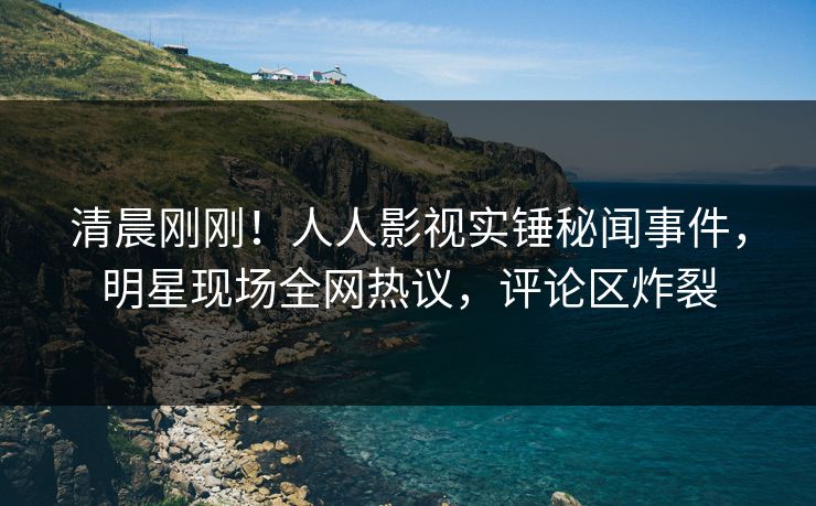 清晨刚刚！人人影视实锤秘闻事件，明星现场全网热议，评论区炸裂