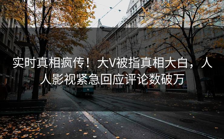 实时真相疯传！大V被指真相大白，人人影视紧急回应评论数破万