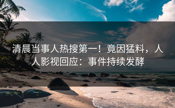 清晨当事人热搜第一！竟因猛料，人人影视回应：事件持续发酵