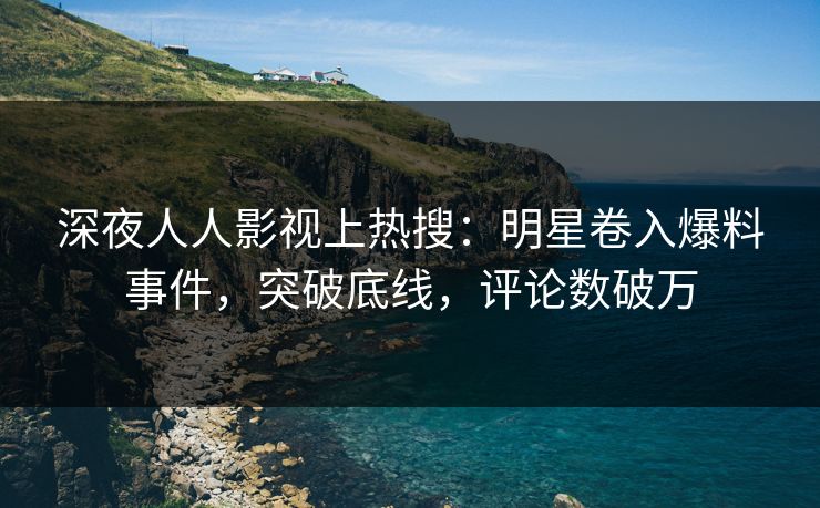 深夜人人影视上热搜：明星卷入爆料事件，突破底线，评论数破万