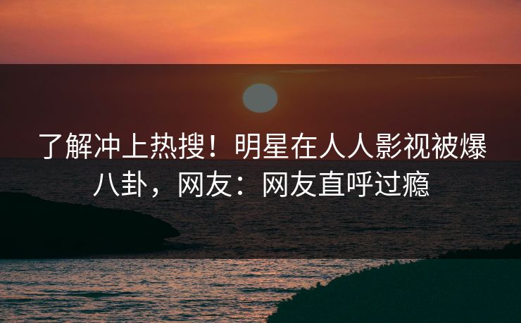 了解冲上热搜！明星在人人影视被爆八卦，网友：网友直呼过瘾