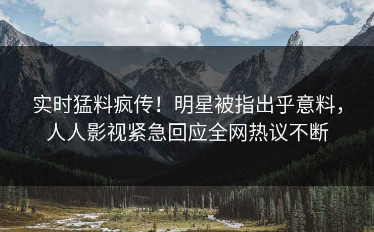 实时猛料疯传！明星被指出乎意料，人人影视紧急回应全网热议不断