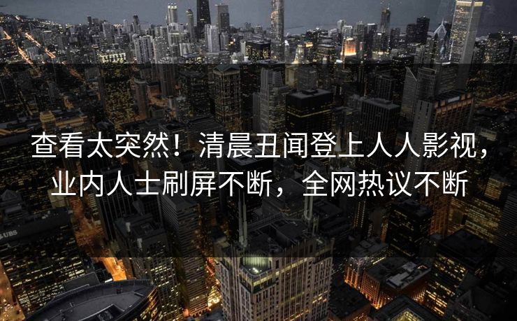 查看太突然！清晨丑闻登上人人影视，业内人士刷屏不断，全网热议不断