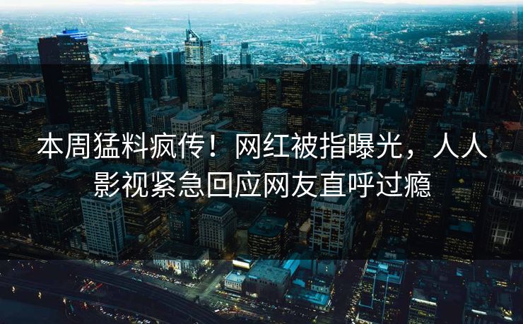 本周猛料疯传！网红被指曝光，人人影视紧急回应网友直呼过瘾
