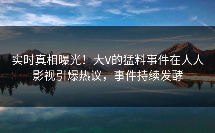 实时真相曝光！大V的猛料事件在人人影视引爆热议，事件持续发酵
