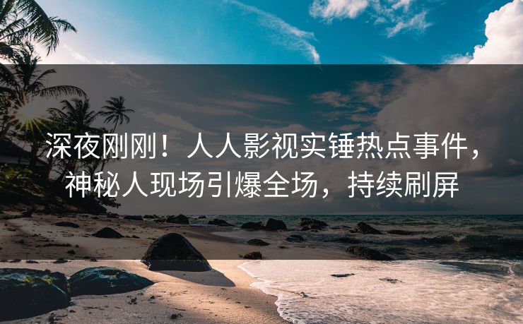 深夜刚刚！人人影视实锤热点事件，神秘人现场引爆全场，持续刷屏