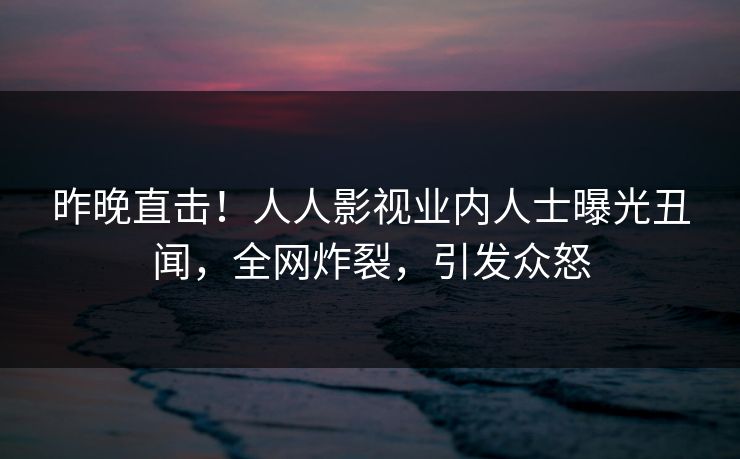 昨晚直击！人人影视业内人士曝光丑闻，全网炸裂，引发众怒