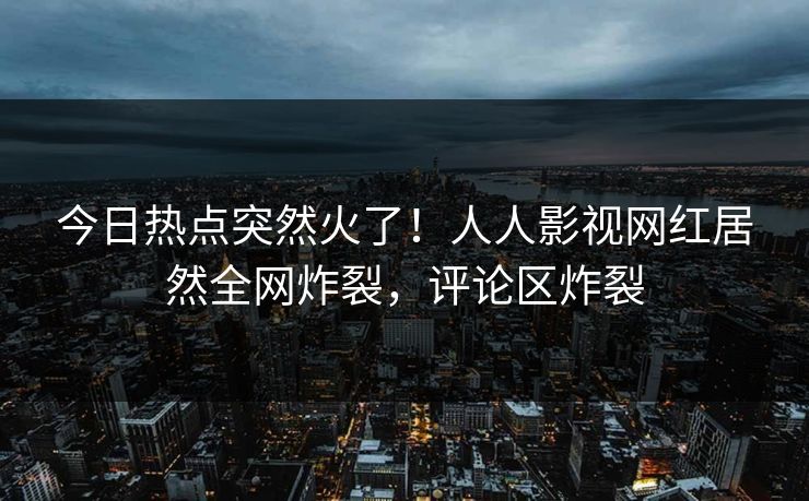 今日热点突然火了！人人影视网红居然全网炸裂，评论区炸裂