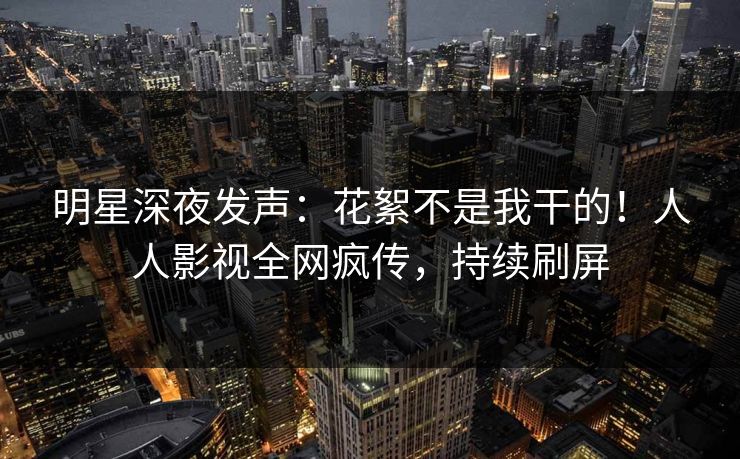 明星深夜发声：花絮不是我干的！人人影视全网疯传，持续刷屏