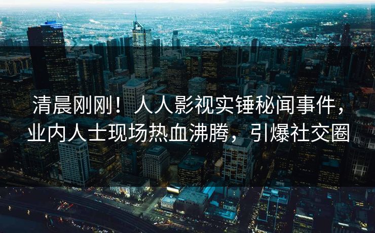 清晨刚刚！人人影视实锤秘闻事件，业内人士现场热血沸腾，引爆社交圈