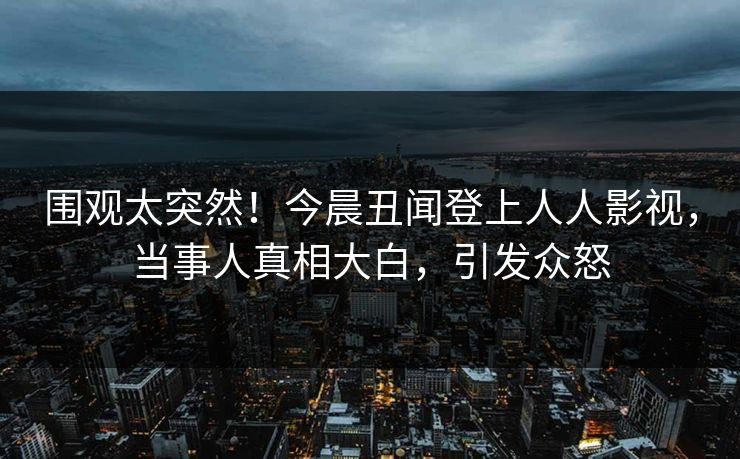 围观太突然！今晨丑闻登上人人影视，当事人真相大白，引发众怒