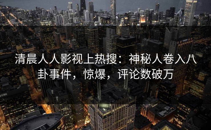 清晨人人影视上热搜：神秘人卷入八卦事件，惊爆，评论数破万