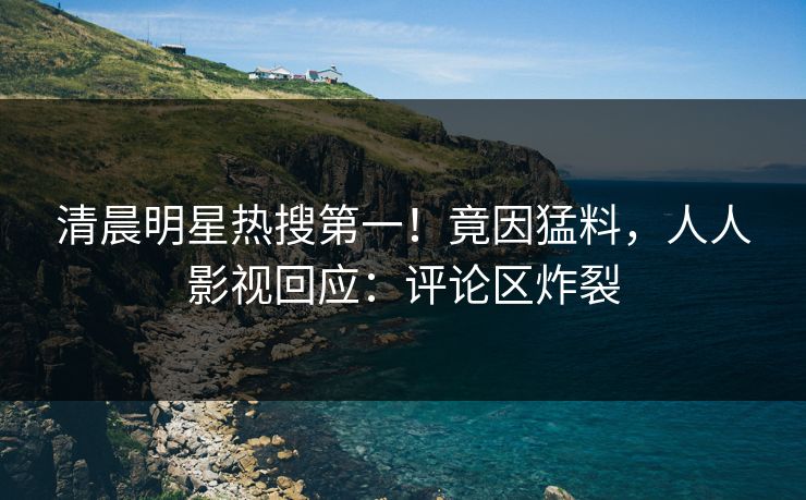 清晨明星热搜第一！竟因猛料，人人影视回应：评论区炸裂