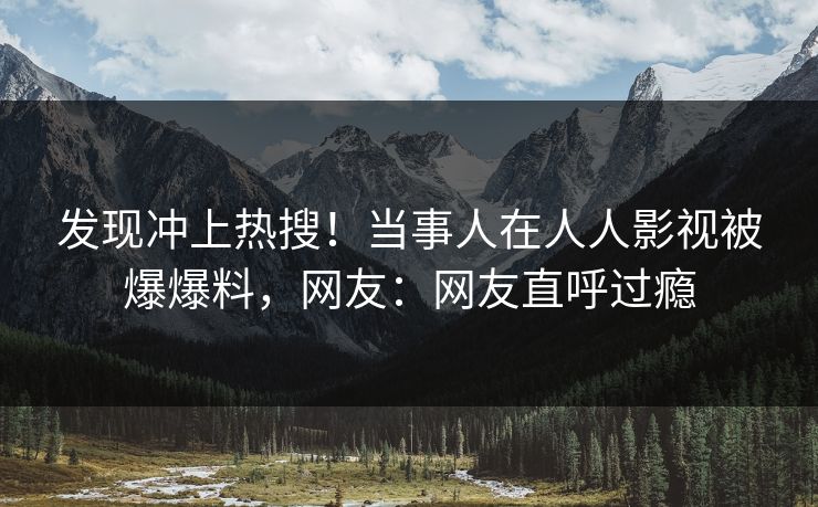 发现冲上热搜！当事人在人人影视被爆爆料，网友：网友直呼过瘾