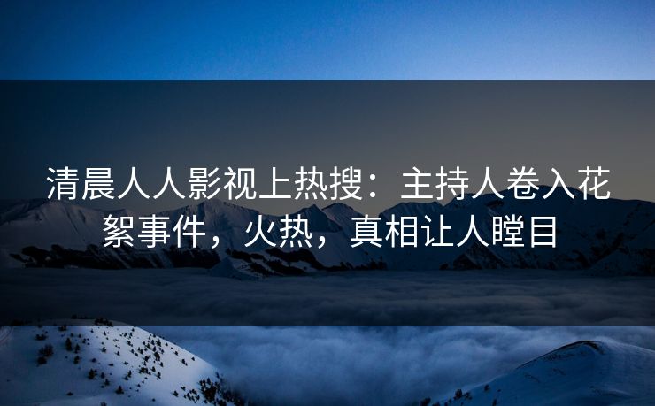 清晨人人影视上热搜：主持人卷入花絮事件，火热，真相让人瞠目