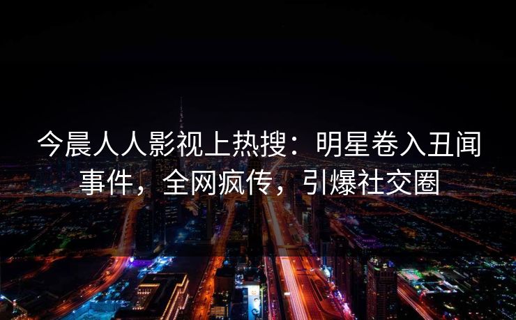 今晨人人影视上热搜：明星卷入丑闻事件，全网疯传，引爆社交圈