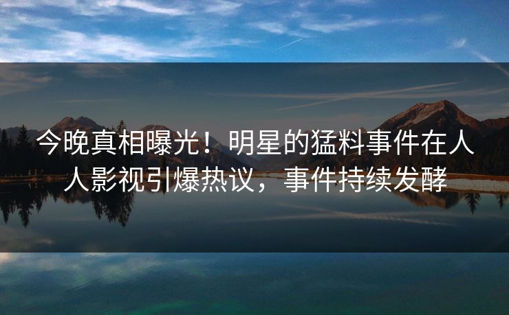 今晚真相曝光！明星的猛料事件在人人影视引爆热议，事件持续发酵