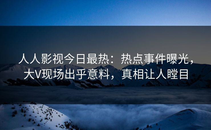 人人影视今日最热：热点事件曝光，大V现场出乎意料，真相让人瞠目