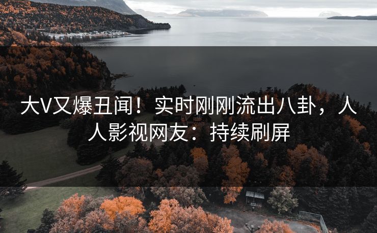 大V又爆丑闻！实时刚刚流出八卦，人人影视网友：持续刷屏