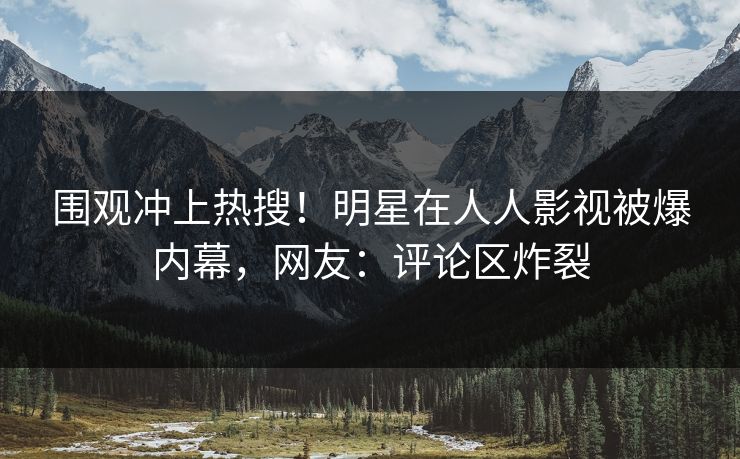 围观冲上热搜！明星在人人影视被爆内幕，网友：评论区炸裂