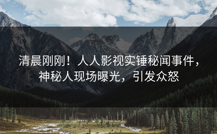 清晨刚刚！人人影视实锤秘闻事件，神秘人现场曝光，引发众怒