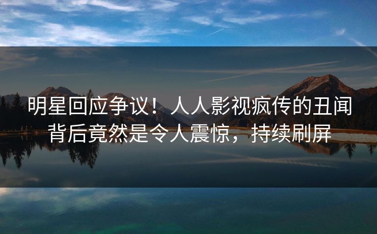 明星回应争议！人人影视疯传的丑闻背后竟然是令人震惊，持续刷屏