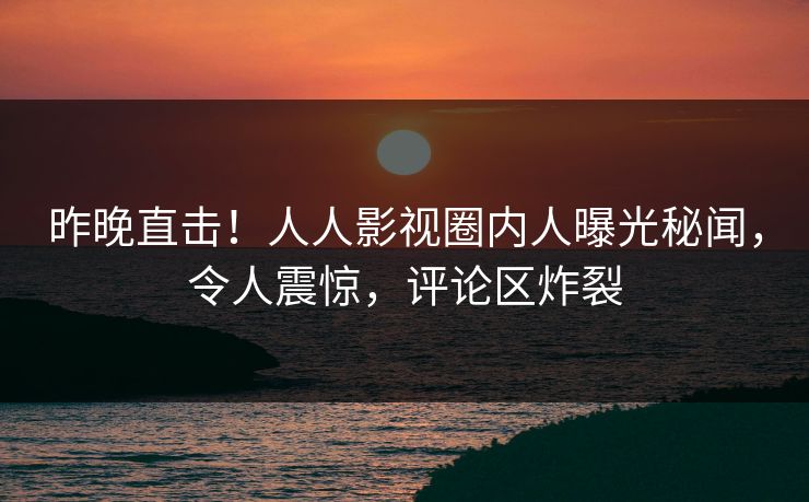 昨晚直击！人人影视圈内人曝光秘闻，令人震惊，评论区炸裂