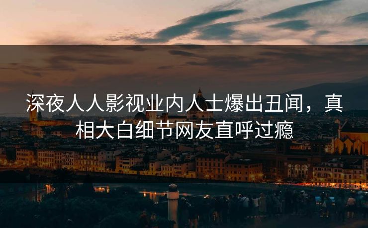 深夜人人影视业内人士爆出丑闻，真相大白细节网友直呼过瘾