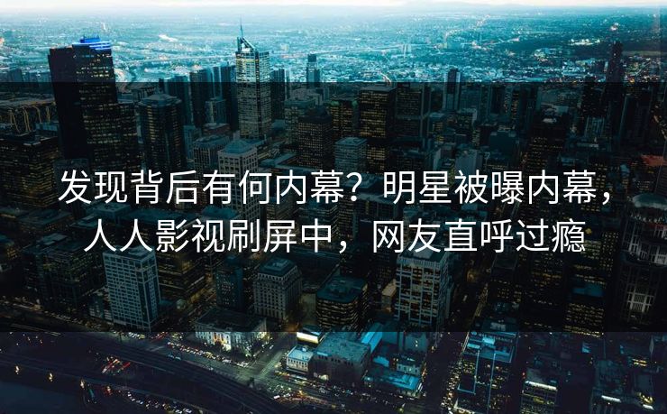 发现背后有何内幕？明星被曝内幕，人人影视刷屏中，网友直呼过瘾