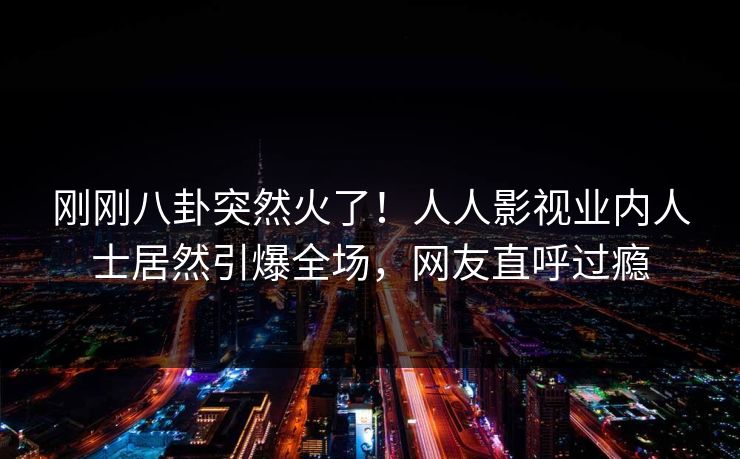 刚刚八卦突然火了！人人影视业内人士居然引爆全场，网友直呼过瘾