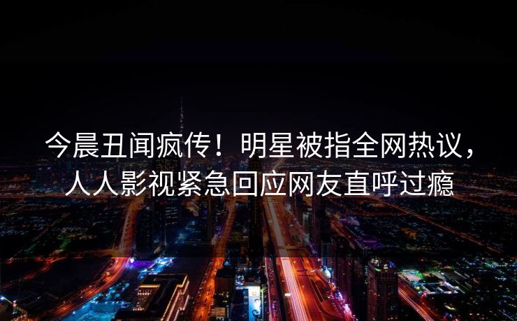今晨丑闻疯传！明星被指全网热议，人人影视紧急回应网友直呼过瘾