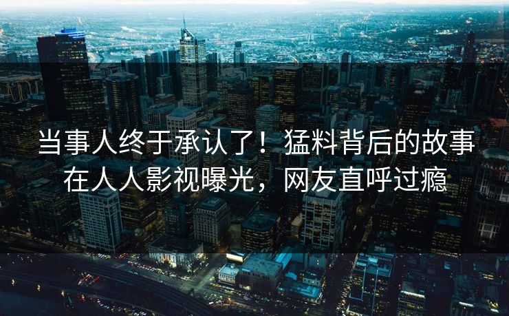 当事人终于承认了！猛料背后的故事在人人影视曝光，网友直呼过瘾